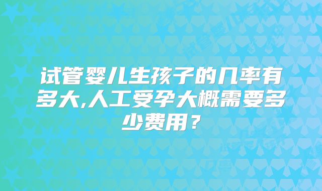 试管婴儿生孩子的几率有多大,人工受孕大概需要多少费用？