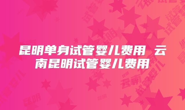 昆明单身试管婴儿费用 云南昆明试管婴儿费用