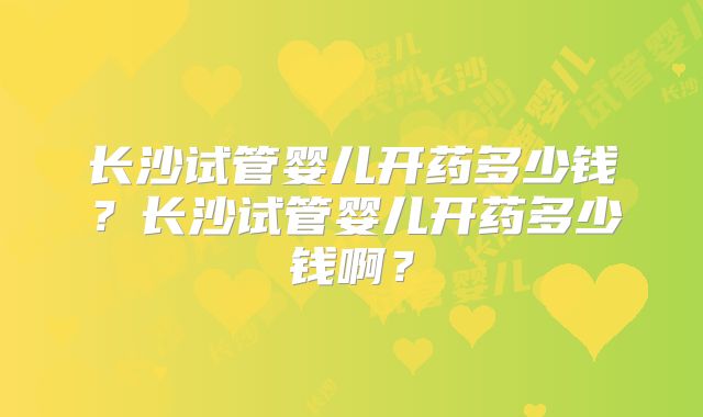 长沙试管婴儿开药多少钱?长沙试管婴儿开药多少钱啊?