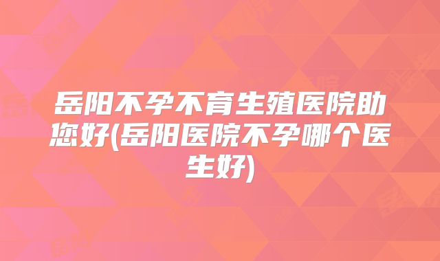 岳阳不孕不育生殖医院助您好(岳阳医院不孕哪个医生好)