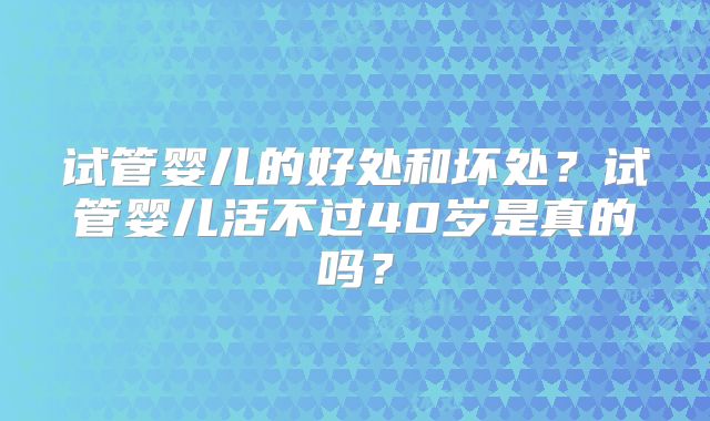 试管婴儿的好处和坏处？试管婴儿活不过40岁是真的吗？