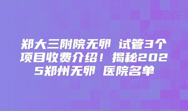 郑大三附院无卵�试管3个项目收费介绍!揭秘2025郑州无卵�医院名单
