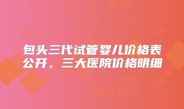 包头三代试管婴儿价格表公开,三大医院价格明细