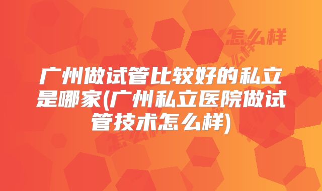 广州做试管比较好的私立是哪家(广州私立医院做试管技术怎么样)