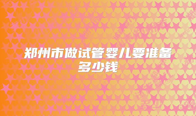 郑州市做试管婴儿要准备多少钱