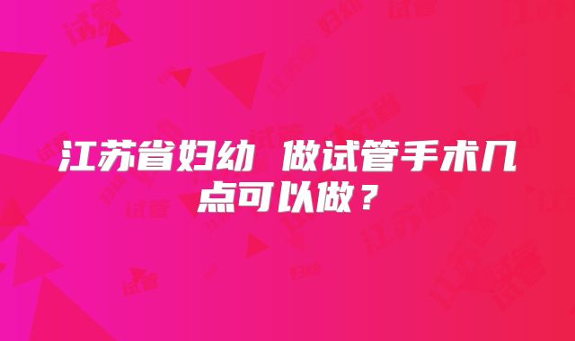 江苏省妇幼 做试管手术几点可以做？