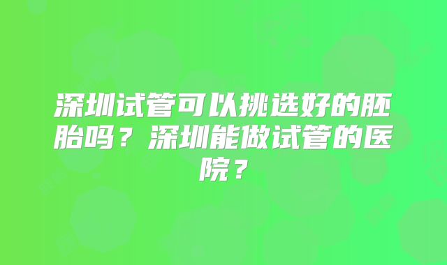 深圳试管可以挑选好的胚胎吗？深圳能做试管的医院？