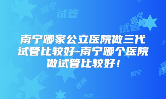 南宁哪家公立医院做三代试管比较好-南宁哪个医院做试管比较好！