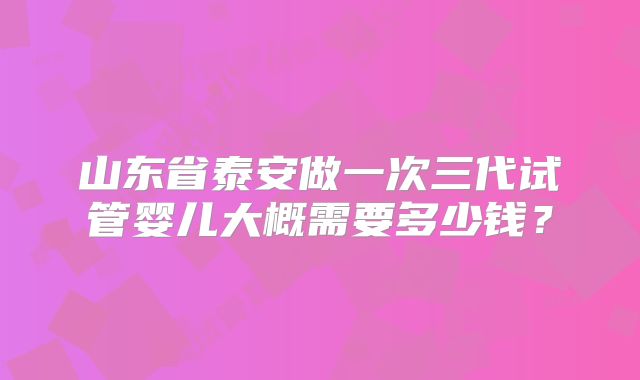 山东省泰安做一次三代试管婴儿大概需要多少钱?