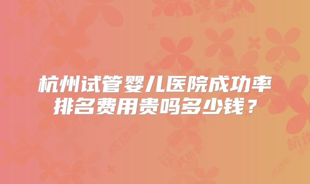 杭州试管婴儿医院成功率排名费用贵吗多少钱?