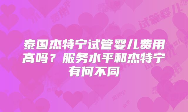泰国杰特宁试管婴儿费用高吗？服务水平和杰特宁有何不同
