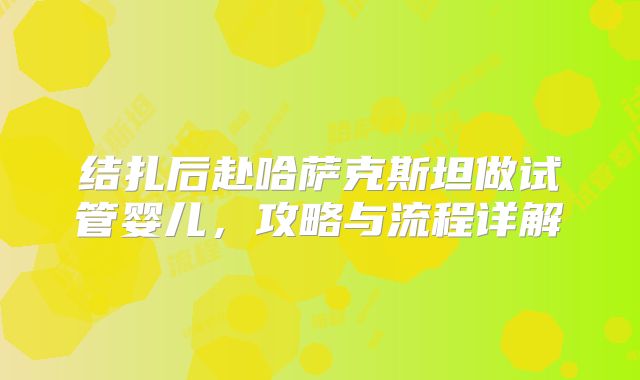 结扎后赴哈萨克斯坦做试管婴儿,攻略与流程详解