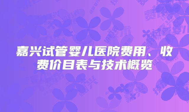 嘉兴试管婴儿医院费用、收费价目表与技术概览