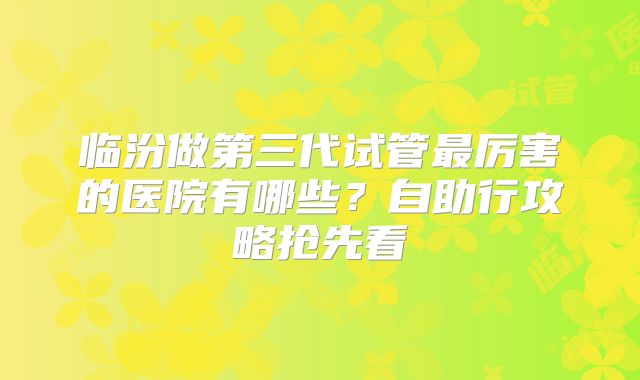 临汾做第三代试管最厉害的医院有哪些？自助行攻略抢先看