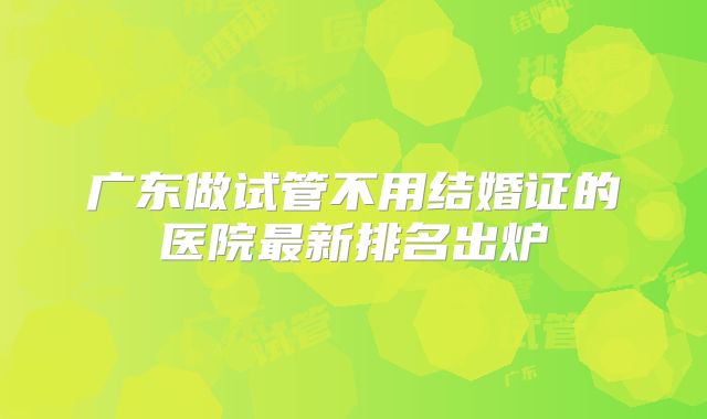 广东做试管不用结婚证的医院最新排名出炉