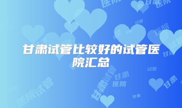 甘肃试管比较好的试管医院汇总
