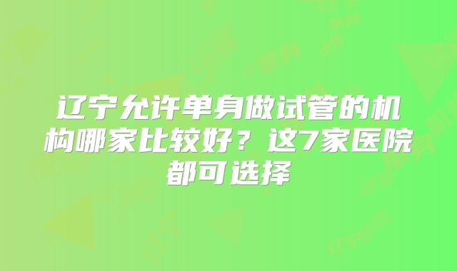 辽宁允许单身做试管的机构哪家比较好？这7家医院都可选择