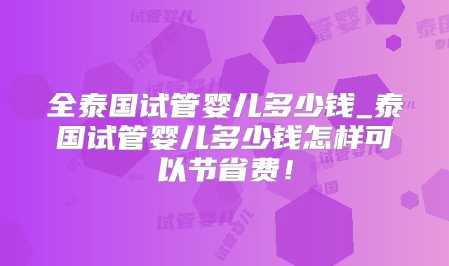 全泰国试管婴儿多少钱_泰国试管婴儿多少钱怎样可以节省费!