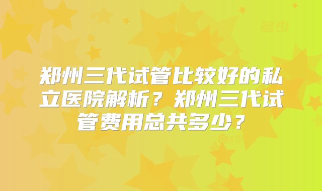 郑州三代试管比较好的私立医院解析？郑州三代试管费用总共多少？