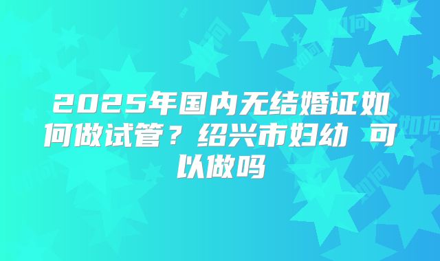 2025年国内无结婚证如何做试管？绍兴市妇幼 可以做吗