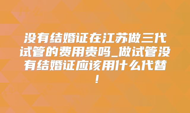 没有结婚证在江苏做三代试管的费用贵吗_做试管没有结婚证应该用什么代替！