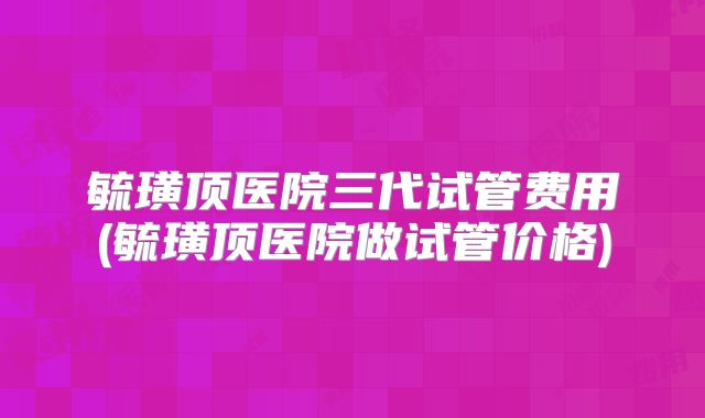 毓璜顶医院三代试管费用(毓璜顶医院做试管价格)