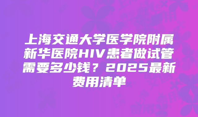 上海交通大学医学院附属新华医院HIV患者做试管需要多少钱?2025最新费用清单