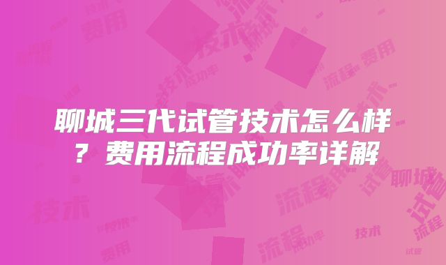 聊城三代试管技术怎么样？费用流程成功率详解