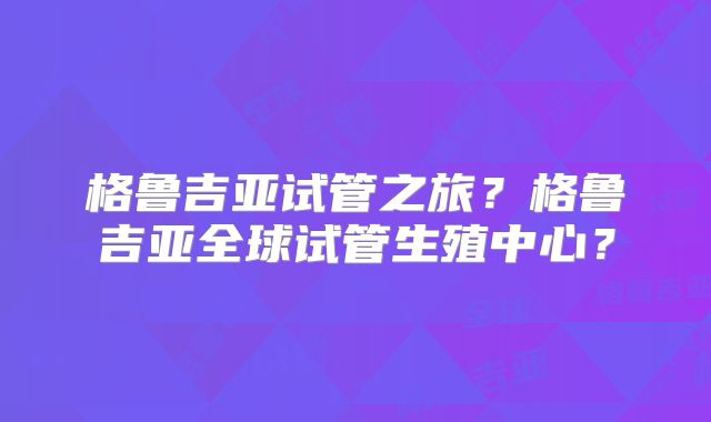 格鲁吉亚试管之旅?格鲁吉亚全球试管生殖中心?