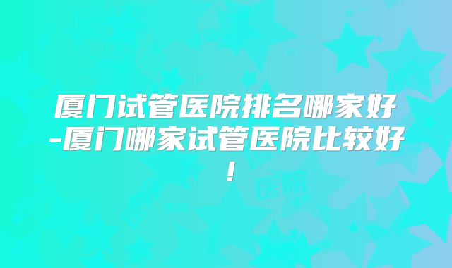 厦门试管医院排名哪家好-厦门哪家试管医院比较好！
