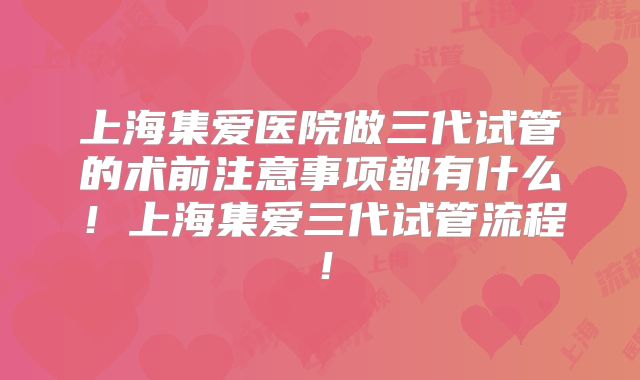 上海集爱医院做三代试管的术前注意事项都有什么！上海集爱三代试管流程！