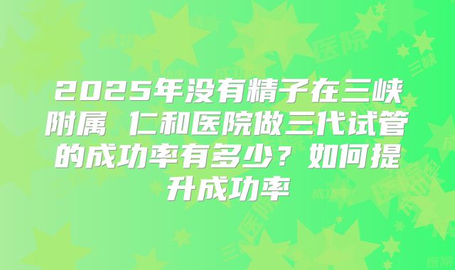 2025年没有精子在三峡附属 仁和医院做三代试管的成功率有多少?如何提升成功率