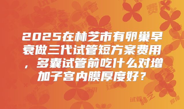 2025在林芝市有卵巢早衰做三代试管短方案费用，多囊试管前吃什么对增加子宫内膜厚度好？