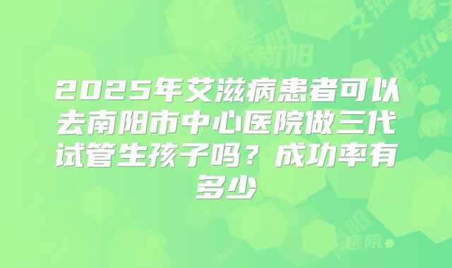 2025年艾滋病患者可以去南阳市中心医院做三代试管生孩子吗?成功率有多少