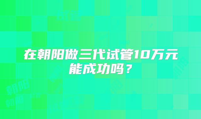 在朝阳做三代试管10万元能成功吗?
