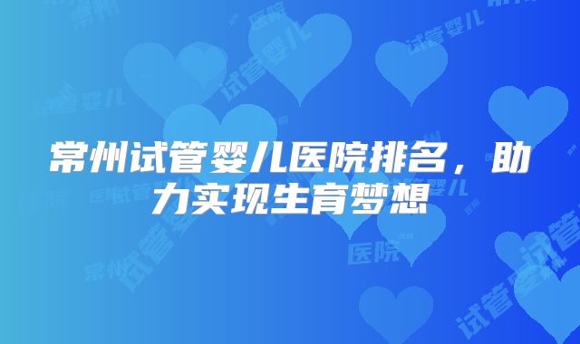 常州试管婴儿医院排名,助力实现生育梦想