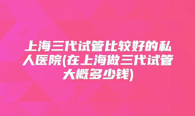 上海三代试管比较好的私人医院(在上海做三代试管大概多少钱)