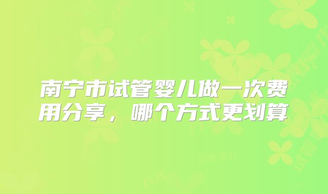 南宁市试管婴儿做一次费用分享，哪个方式更划算