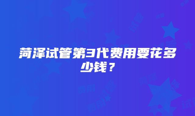 菏泽试管第3代费用要花多少钱?