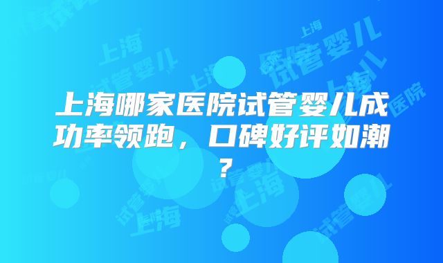 上海哪家医院试管婴儿成功率领跑,口碑好评如潮?