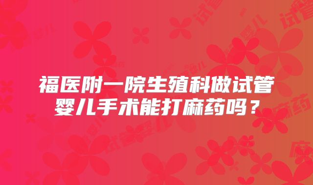 福医附一院生殖科做试管婴儿手术能打麻药吗?