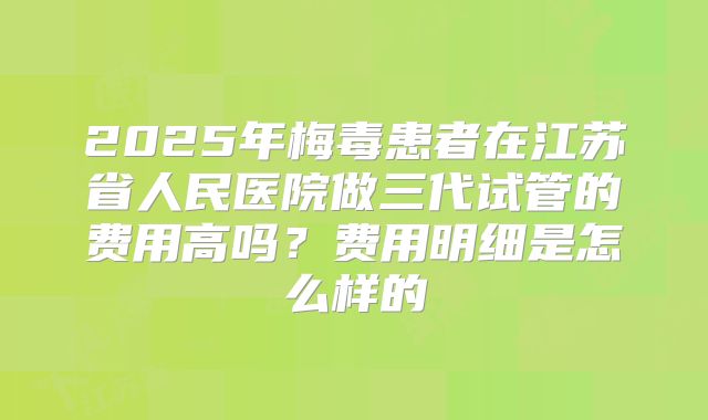 2025年梅毒患者在江苏省人民医院做三代试管的费用高吗?费用明细是怎么样的