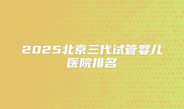 2025北京三代试管婴儿医院排名