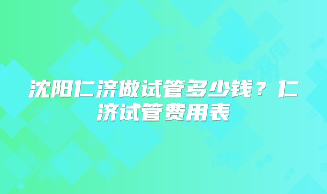 沈阳仁济做试管多少钱？仁济试管费用表