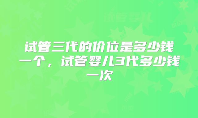 试管三代的价位是多少钱一个，试管婴儿3代多少钱一次