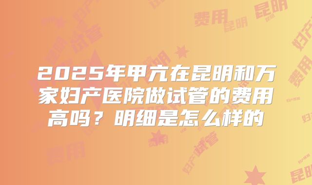 2025年甲亢在昆明和万家妇产医院做试管的费用高吗?明细是怎么样的