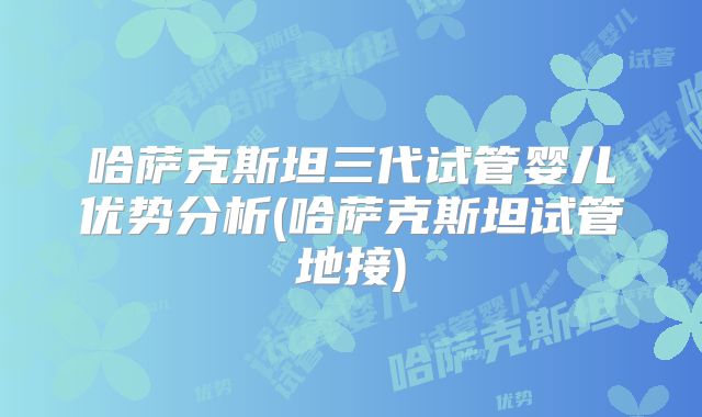 哈萨克斯坦三代试管婴儿优势分析(哈萨克斯坦试管地接)