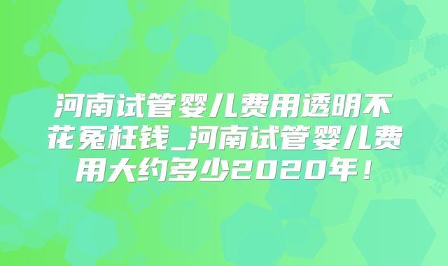 河南试管婴儿费用透明不花冤枉钱_河南试管婴儿费用大约多少2020年！