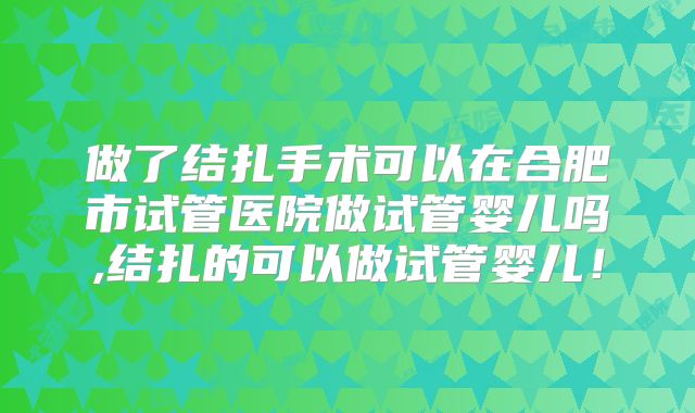 做了结扎手术可以在合肥市试管医院做试管婴儿吗,结扎的可以做试管婴儿！