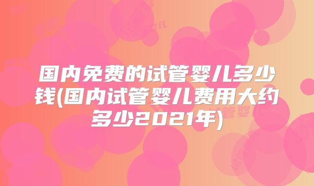 国内免费的试管婴儿多少钱(国内试管婴儿费用大约多少2021年)